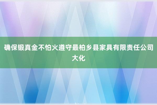 确保锻真金不怕火遵守最柏乡县家具有限责任公司大化